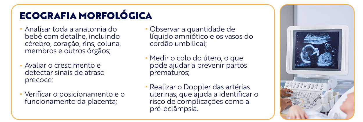  ecografia morfológica Analisar toda a anatomia do bebé com detalhe, incluindo cérebro, coração, rins, coluna, membros e outros órgãos; Avaliar o crescimento e detectar sinais de atraso precoce; Verificar o posicionamento e o funcionamento da placenta; Observar a quantidade de líquido amniótico e os vasos do cordão umbilical; Medir o colo do útero, o que pode ajudar a prevenir partos prematuros; Realizar o Doppler das artérias uterinas, que ajuda a identificar o risco de complicações como a pré-eclâmpsia. 