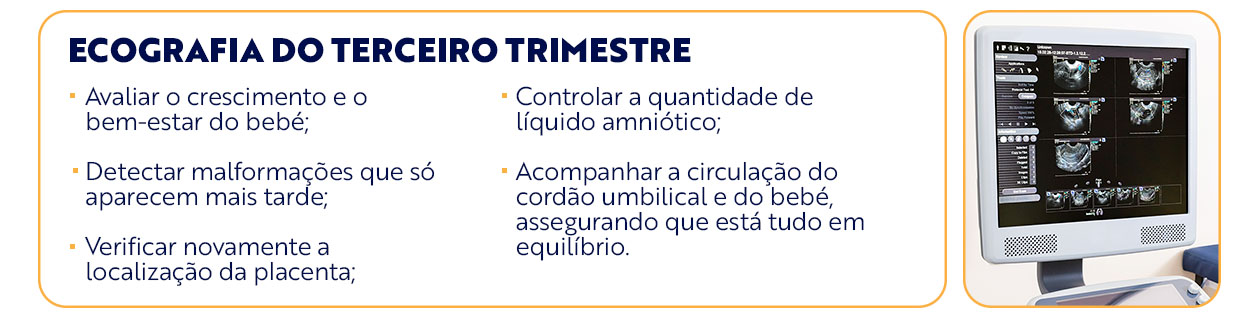  ecografia do terceiro trimestre texto da arte: Avaliar o crescimento e o bem-estar do bebé; Detectar malformações que só aparecem mais tarde; Verificar novamente a localização da placenta; Controlar a quantidade de líquido amniótico; Acompanhar a circulação do cordão umbilical e do bebé, assegurando que está tudo em equilíbrio.